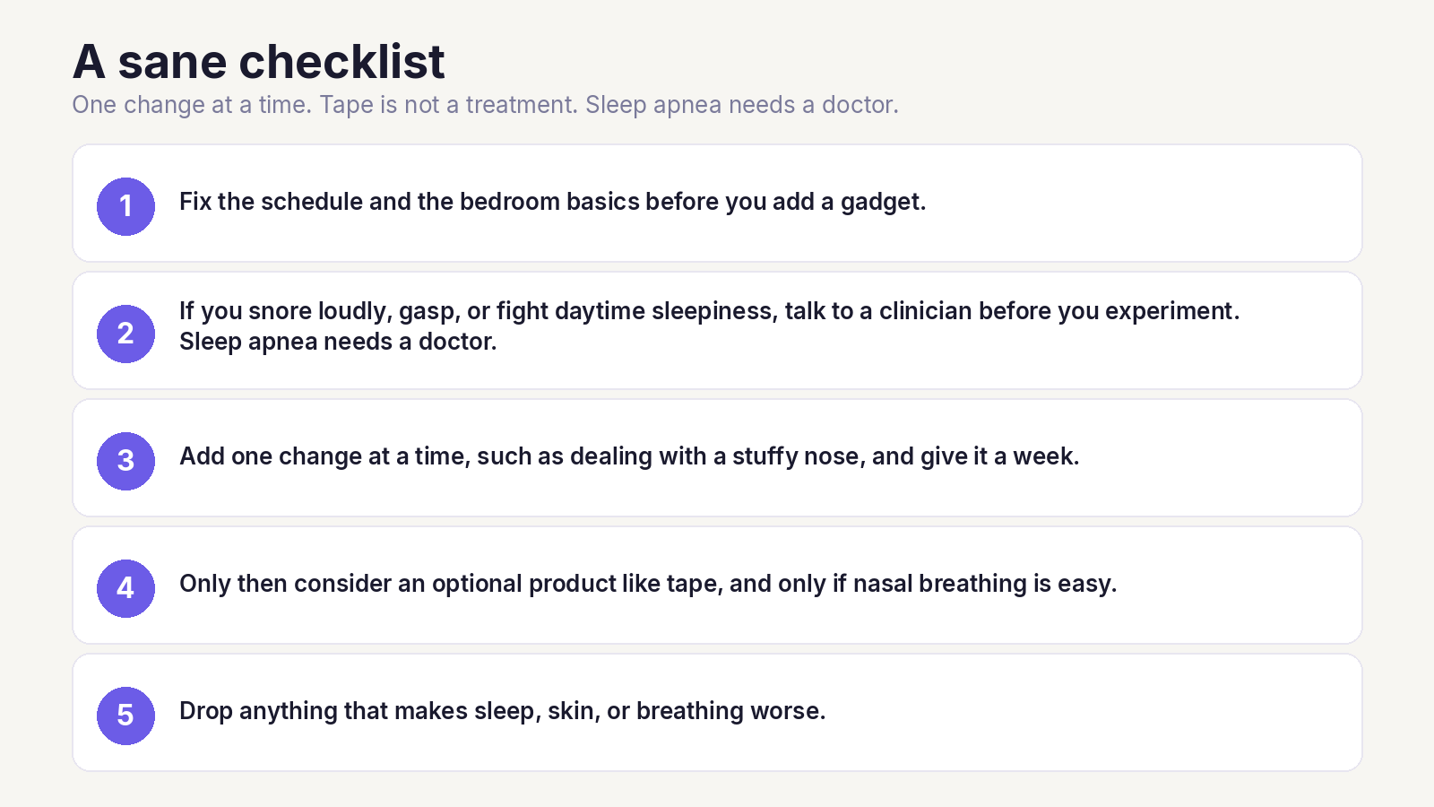 Five-step checklist: fix the bedroom basics, talk to a clinician about snoring or gasping, change one thing at a time, consider tape only if the nose is open, and drop anything that makes sleep worse. Sleep apnea needs a doctor.